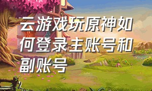 云游戏玩原神如何登录主账号和副账号（原神电脑云游戏怎么登自己的账号）