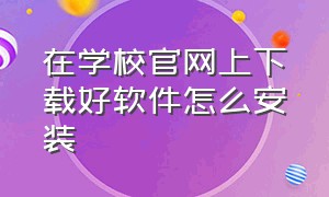 在学校官网上下载好软件怎么安装（怎么下载学校的官方app）