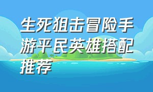 生死狙击冒险手游平民英雄搭配推荐（生死狙击手游租号平台）