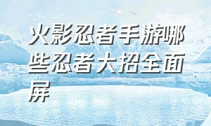 火影忍者手游哪些忍者大招全面屏（火影忍者手游十大最帅大招）