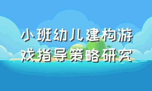 小班幼儿建构游戏指导策略研究（小班建构游戏特点及指导要点）