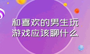 和喜欢的男生玩游戏应该聊什么