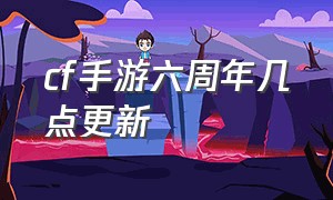 cf手游六周年几点更新（cf手游六周年最新消息）