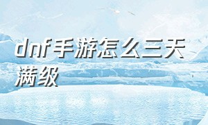 dnf手游怎么三天满级（dnf手游体验服资格申请入口）