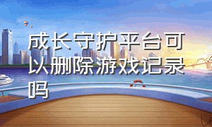 成长守护平台可以删除游戏记录吗