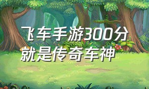 飞车手游300分就是传奇车神（qq飞车手游车神300分多少钱）