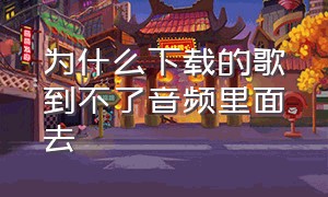 为什么下载的歌到不了音频里面去