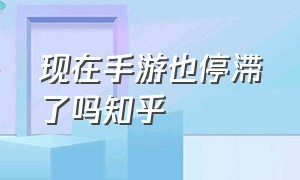 现在手游也停滞了吗知乎（现在手游也停滞了吗知乎文章）