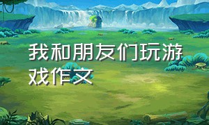 我和朋友们玩游戏作文（我和朋友们玩游戏作文300字）