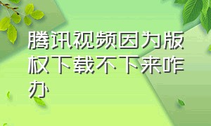 腾讯视频因为版权下载不下来咋办（腾讯视频没有版权的视频怎么下载）