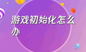 游戏初始化怎么办（游戏打开初始化失败怎么解决）