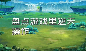 盘点游戏里逆天操作（盘点游戏里逆天操作是什么）