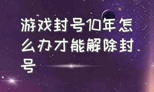 游戏封号10年怎么办才能解除封号