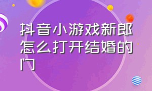 抖音小游戏新郎怎么打开结婚的门