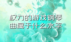 权力的游戏钢琴曲属于什么水平（权力的游戏钢琴是几级水平）