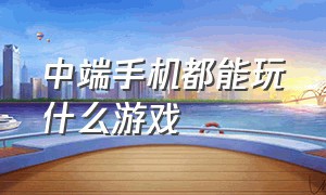 中端手机都能玩什么游戏（中端手机都能玩什么游戏啊）