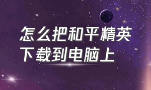 怎么把和平精英下载到电脑上（用电脑下载和平精英怎么操作）