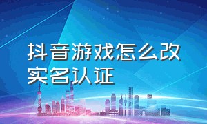 抖音游戏怎么改实名认证