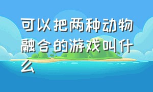 可以把两种动物融合的游戏叫什么