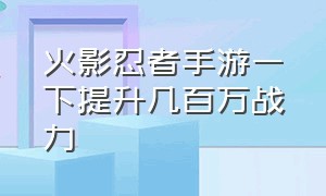 火影忍者手游一下提升几百万战力（火影忍者手游战力提升明细）