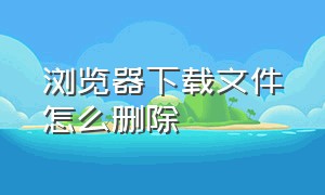 浏览器下载文件怎么删除