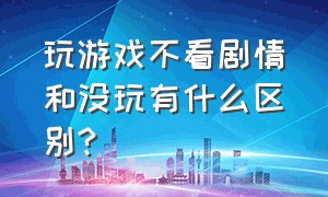 玩游戏不看剧情和没玩有什么区别?