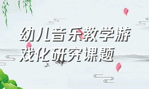 幼儿音乐教学游戏化研究课题（幼儿音乐教学游戏化研究课题结题报告）