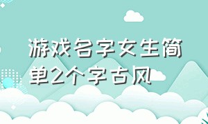 游戏名字女生简单2个字古风（游戏名字女古风简短四个字）