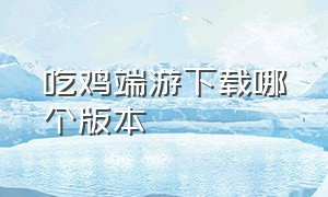 吃鸡端游下载哪个版本（吃鸡端游免费了如何下载）