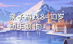 亲子游戏8-10岁动手制作