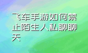 飞车手游如何禁止陌生人私聊聊天（qq手游飞车怎么设置别人不能私聊）