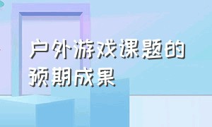 户外游戏课题的预期成果（关于户外自主游戏课题题目有哪些）