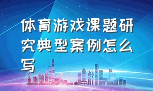 体育游戏课题研究典型案例怎么写