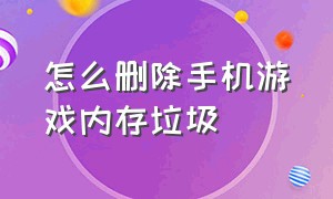 怎么删除手机游戏内存垃圾（怎么删除手机游戏内存垃圾软件）