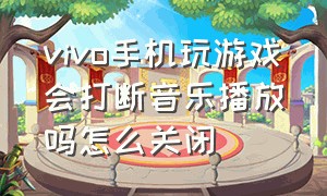 vivo手机玩游戏会打断音乐播放吗怎么关闭（vivo手机怎么一边放歌一边玩游戏）