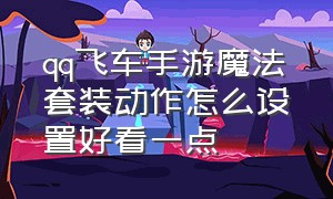 qq飞车手游魔法套装动作怎么设置好看一点（qq飞车手游魔法套动画怎么关）