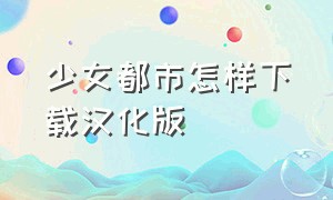 少女都市怎样下载汉化版（少女都市怎样下载汉化版手机）