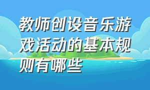 教师创设音乐游戏活动的基本规则有哪些