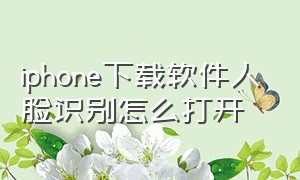 iphone下载软件人脸识别怎么打开