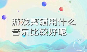 游戏剪辑用什么音乐比较好呢