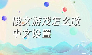 俄文游戏怎么改中文设置（如何把俄语游戏设置为中文游戏）