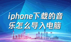 iphone下载的音乐怎么导入电脑（怎样把苹果手机音乐导入电脑）