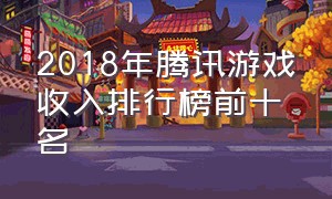 2018年腾讯游戏收入排行榜前十名（2022腾讯游戏收入排行榜前十名）