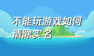 不能玩游戏如何清除实名（成年了的怎么删除游戏实名）