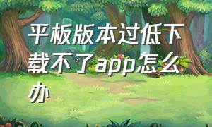 平板版本过低下载不了app怎么办