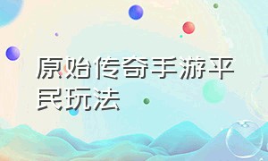 原始传奇手游平民玩法（原始传奇手游后期怎么升级最快）