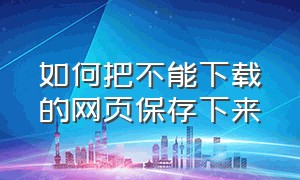 如何把不能下载的网页保存下来（怎么把网页内容完整保存下来）