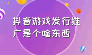 抖音游戏发行推广是个啥东西（抖音游戏发行推广是个啥东西呀）