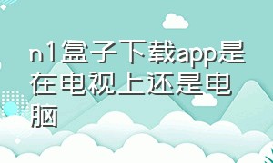 n1盒子下载app是在电视上还是电脑