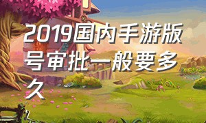 2019国内手游版号审批一般要多久